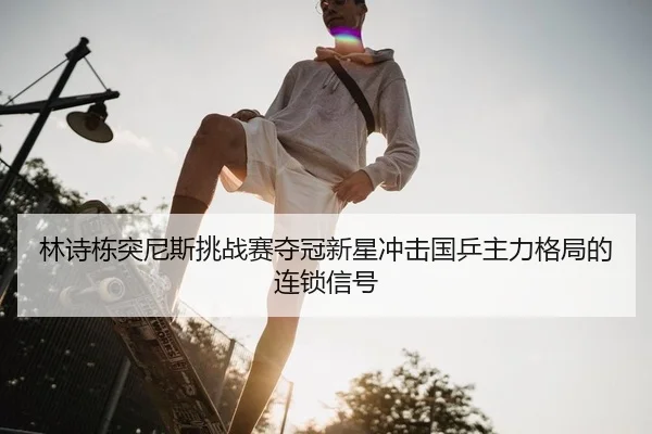 林诗栋突尼斯挑战赛夺冠新星冲击国乒主力格局的连锁信号